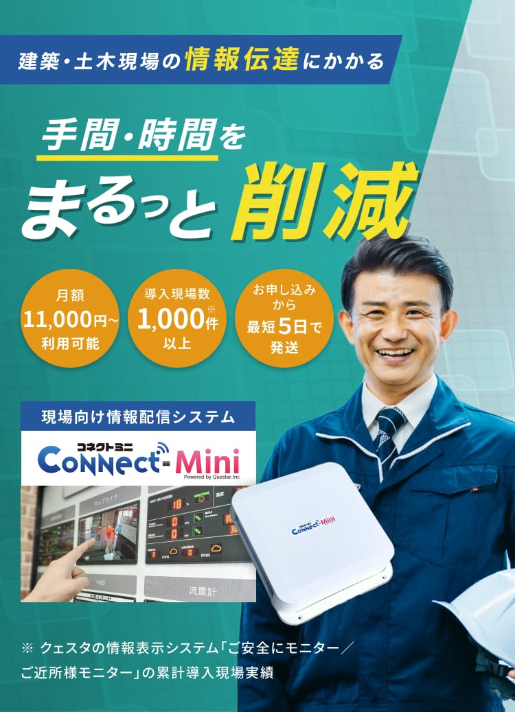 建築・土木現場の情報伝達にかかる手間・時間をまるっと削減 現場向け情報配信システムコネクトミニ 月額11,000円〜利用可能 導入現場数1,000件※以上 お申し込みから最短5日で発送 ※クェスタの情報表示システム「ご安全にモニター／ご近所様モニター」の累計導入現場実績
