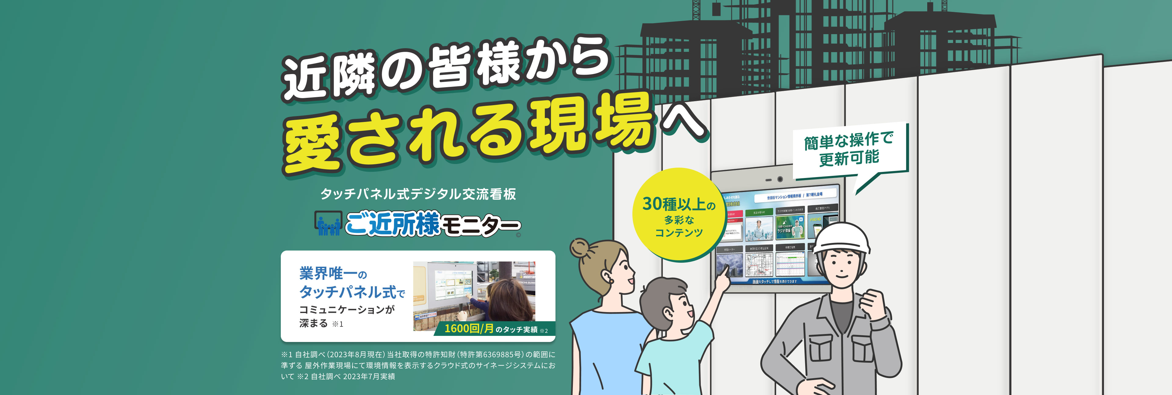 近隣の皆様から愛される現場へタッチパネル式デジタル交流看板ご近所様モニター30種以上の多彩なコンテンツ簡単な操作で更新可能業界唯一のタッチパネル式でコミュニケーションが深まる※１　1600回/月のタッチ実績※2 ※1 自社調べ（2023年8月現在）当社取得の特許知財（特許第6369885号）の範囲に準ずる 屋外作業現場にて環境情報を表示するクラウド式のサイネージシステムにおいて ※2 自社調べ 2023年7月実績